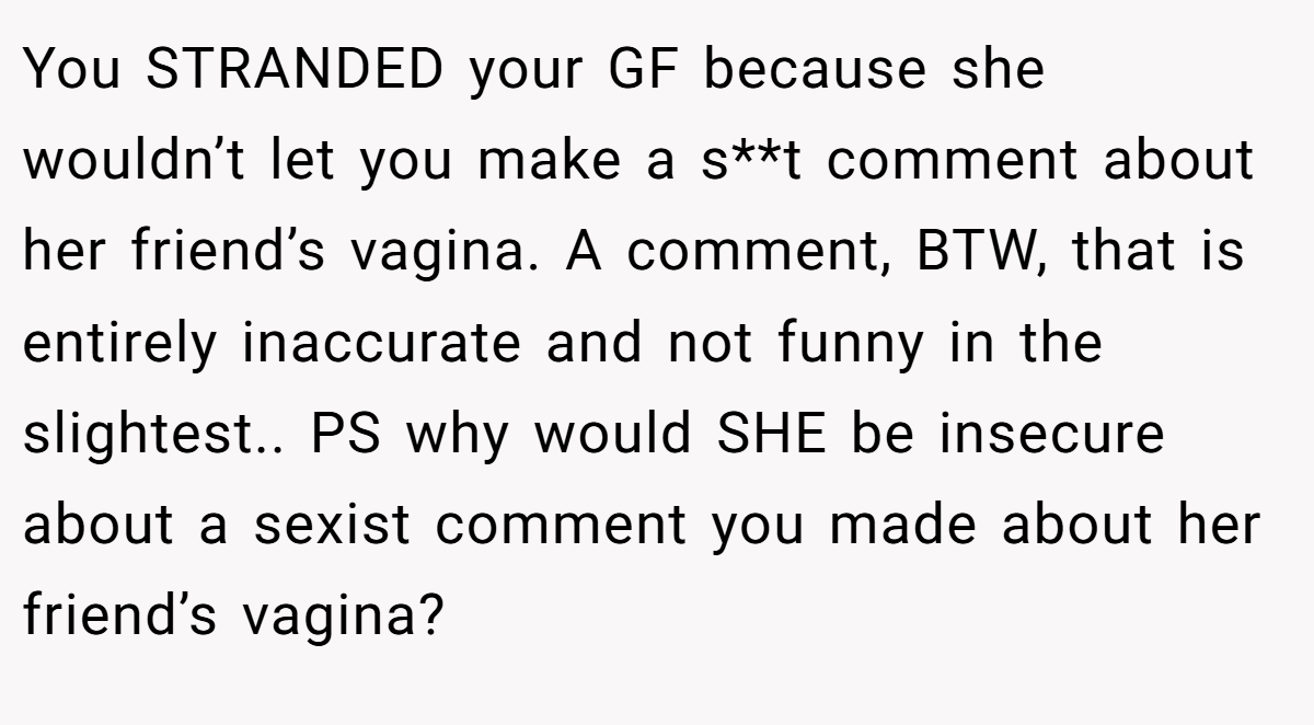 You STRANDED your GF because she wouldn’t let you make a s**t comment about her friend’s vagina. A comment, BTW, that is entirely inaccurate and not funny in the slightest.. PS why would SHE be insecure about a sexist comment you made about her friend’s vagina?