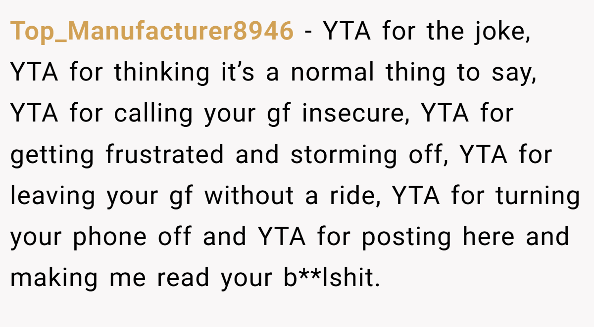 Top_Manufacturer8946 − YTA for the joke, YTA for thinking it’s a normal thing to say, YTA for calling your gf insecure, YTA for getting frustrated and storming off, YTA for leaving your gf without a ride, YTA for turning your phone off and YTA for posting here and making me read your b**lshit.