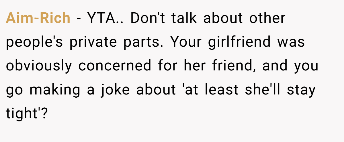Aim-Rich − YTA.. Don't talk about other people's private parts. Your girlfriend was obviously concerned for her friend, and you go making a joke about 'at least she'll stay tight'?