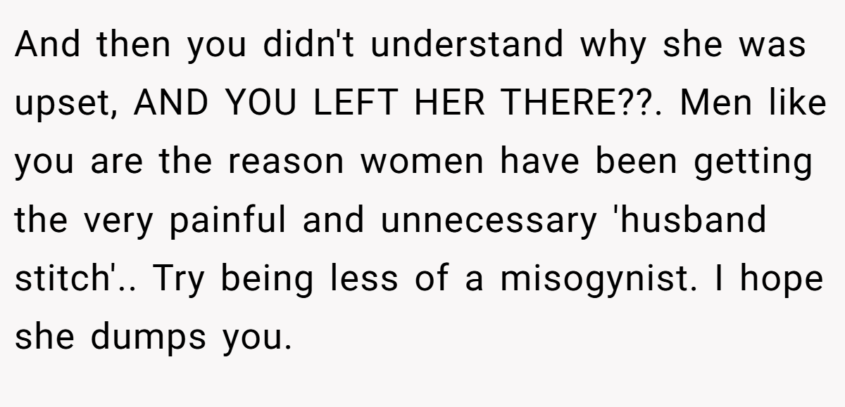 And then you didn't understand why she was upset, AND YOU LEFT HER THERE??. Men like you are the reason women have been getting the very painful and unnecessary 'husband stitch'.. Try being less of a misogynist. I hope she dumps you.