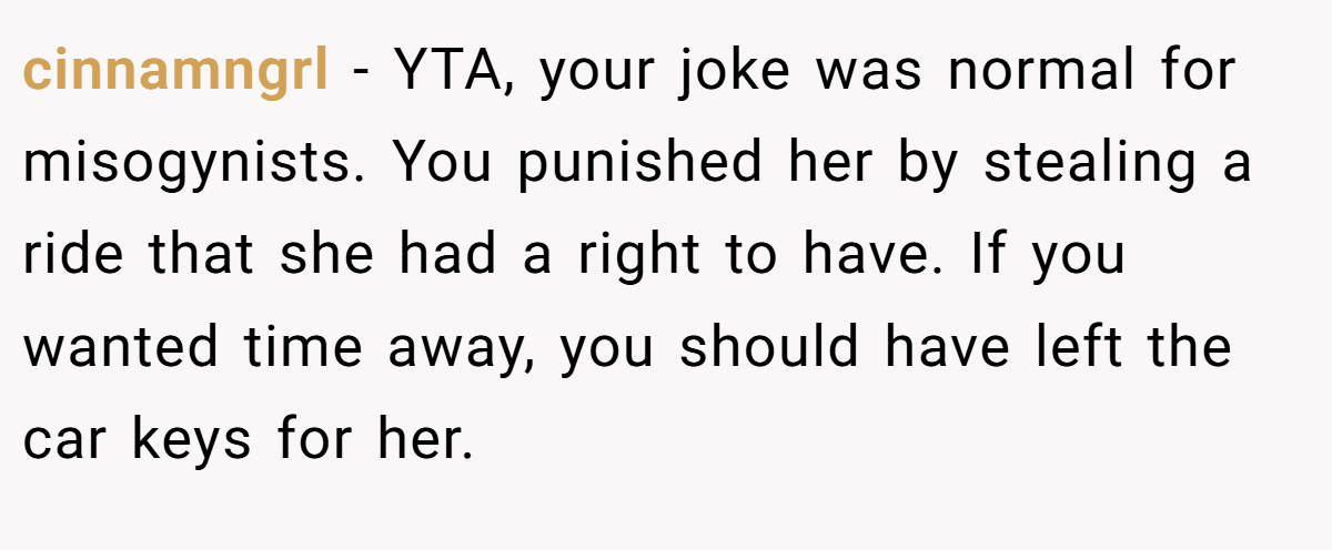 cinnamngrl − YTA, your joke was normal for misogynists. You punished her by stealing a ride that she had a right to have. If you wanted time away, you should have left the car keys for her.