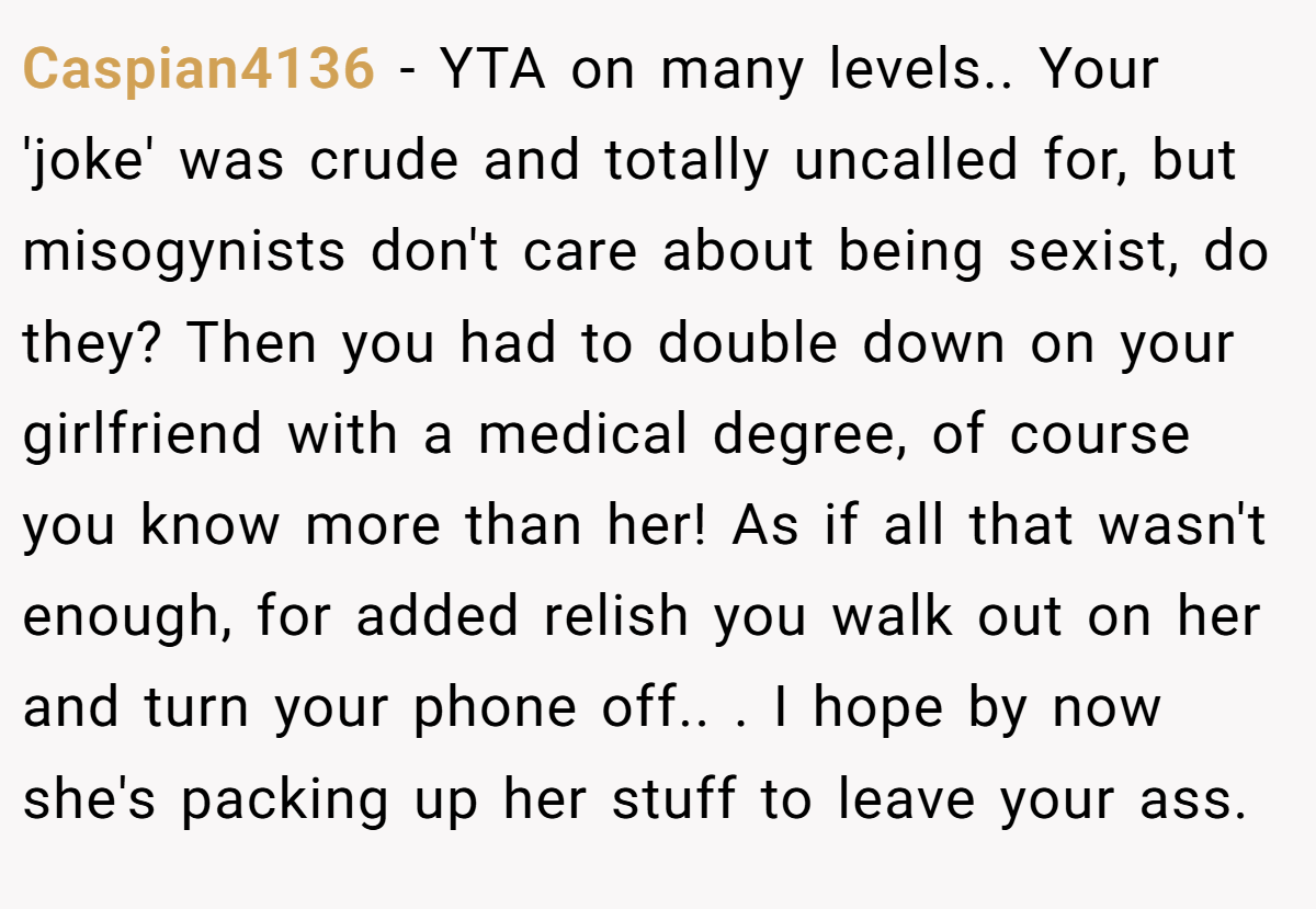Caspian4136 − YTA on many levels.. Your 'joke' was crude and totally uncalled for, but misogynists don't care about being sexist, do they? Then you had to double down on your girlfriend with a medical degree, of course you know more than her! As if all that wasn't enough, for added relish you walk out on her and turn your phone off.. . I hope by now she's packing up her stuff to leave your ass.