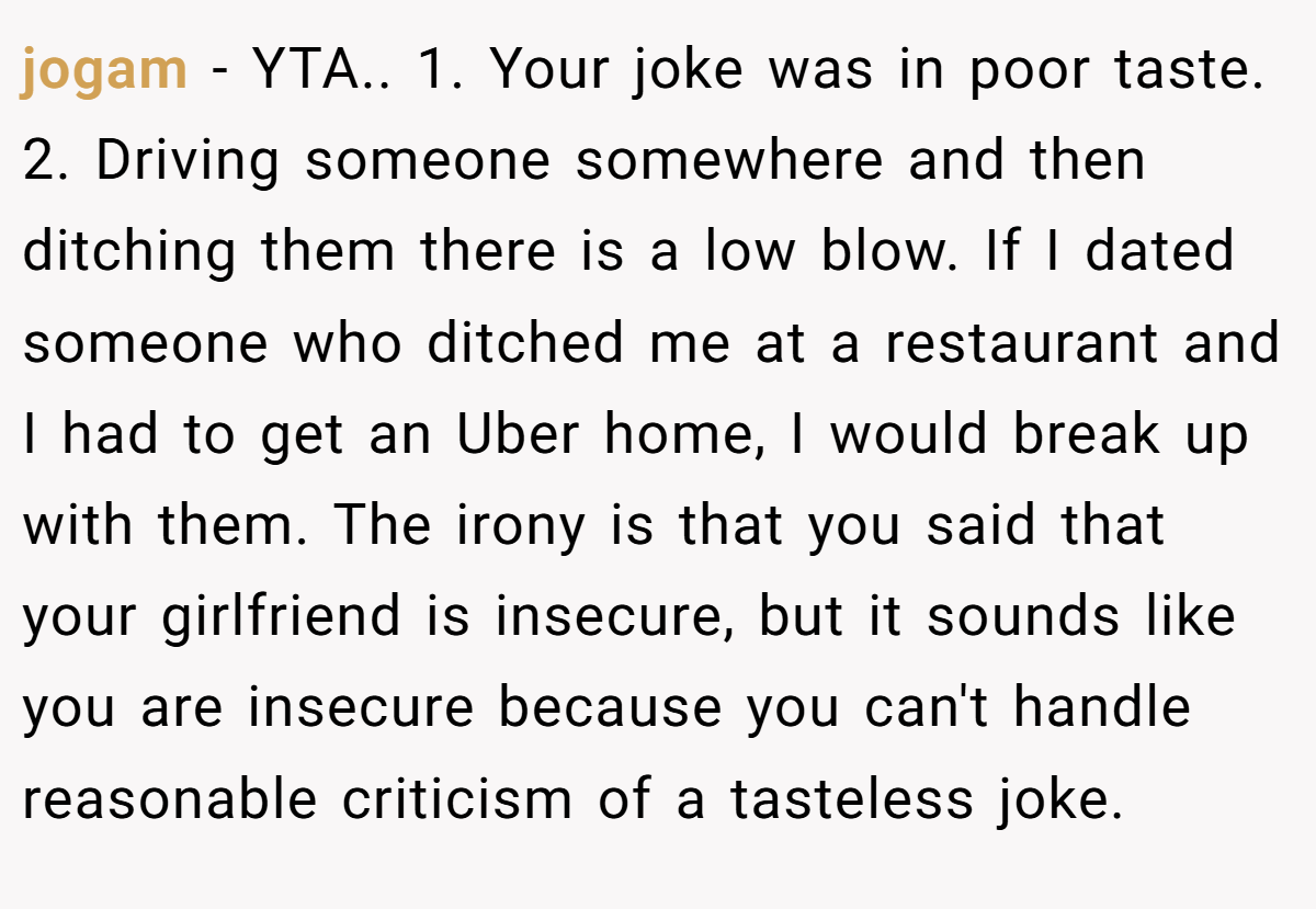 jogam − YTA.. 1. Your joke was in poor taste. 2. Driving someone somewhere and then ditching them there is a low blow. If I dated someone who ditched me at a restaurant and I had to get an Uber home, I would break up with them. The irony is that you said that your girlfriend is insecure, but it sounds like you are insecure because you can't handle reasonable criticism of a tasteless joke.