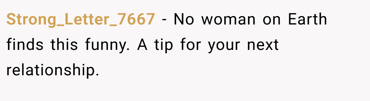 Strong_Letter_7667 − No woman on Earth finds this funny. A tip for your next relationship.