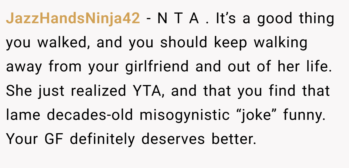 JazzHandsNinja42 − N T A . It’s a good thing you walked, and you should keep walking away from your girlfriend and out of her life. She just realized YTA, and that you find that lame decades-old misogynistic “joke” funny. Your GF definitely deserves better.