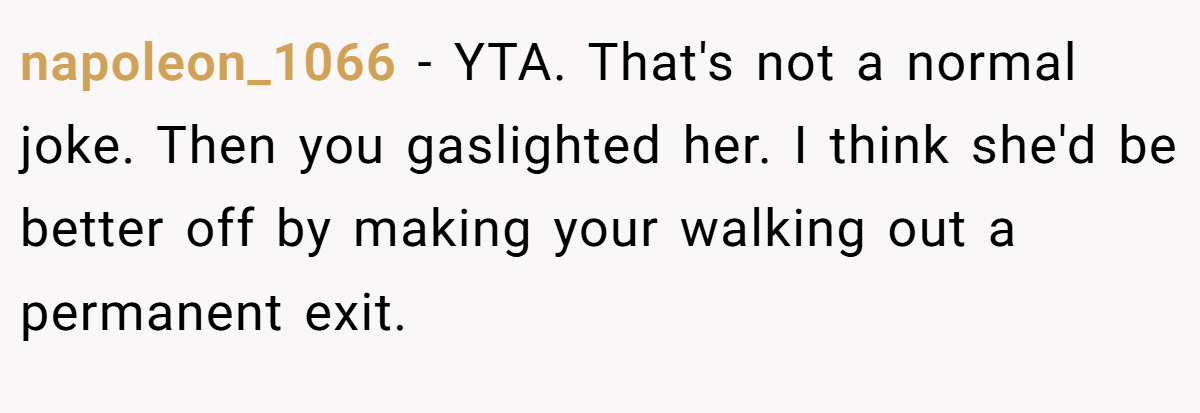 napoleon_1066 − YTA. That's not a normal joke. Then you gaslighted her. I think she'd be better off by making your walking out a permanent exit.