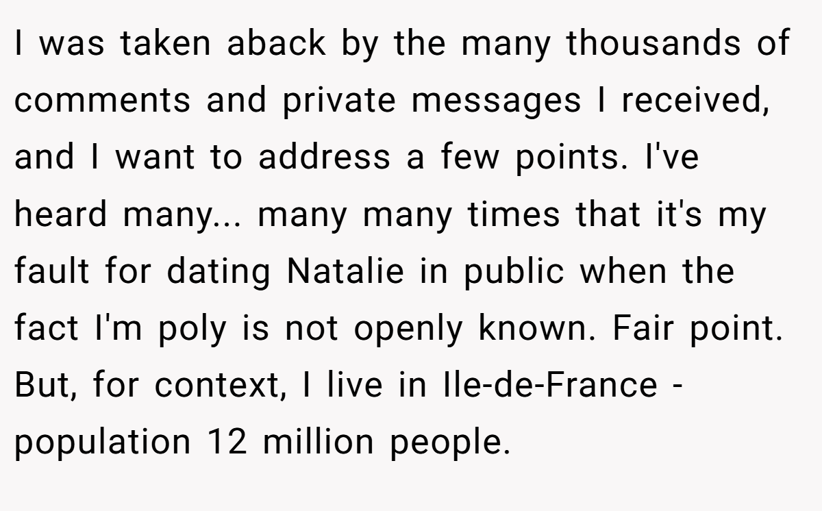 I was taken aback by the many thousands of comments and private messages I received, and I want to address a few points. I've heard many... many many times that it's my fault for dating Natalie in public when the fact I'm poly is not openly known. Fair point. But, for context, I live in Ile-de-France - population 12 million people.