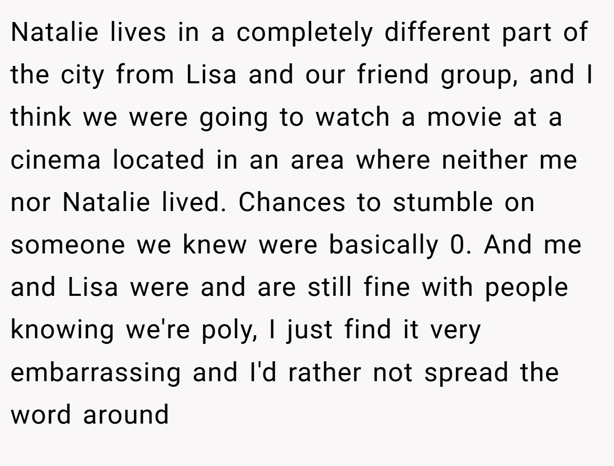 Natalie lives in a completely different part of the city from Lisa and our friend group, and I think we were going to watch a movie at a cinema located in an area where neither me nor Natalie lived. Chances to stumble on someone we knew were basically 0. And me and Lisa were and are still fine with people knowing we're poly, I just find it very embarrassing and I'd rather not spread the word around