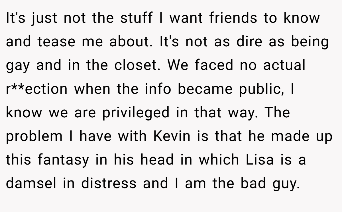 It's just not the stuff I want friends to know and tease me about. It's not as dire as being gay and in the closet. We faced no actual r**ection when the info became public, I know we are privileged in that way. The problem I have with Kevin is that he made up this fantasy in his head in which Lisa is a damsel in distress and I am the bad guy.