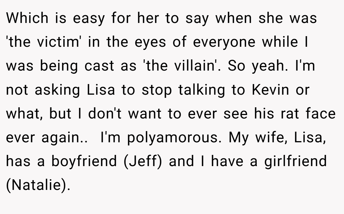 Which is easy for her to say when she was 'the victim' in the eyes of everyone while I was being cast as 'the villain'. So yeah. I'm not asking Lisa to stop talking to Kevin or what, but I don't want to ever see his rat face ever again..  I'm polyamorous. My wife, Lisa, has a boyfriend (Jeff) and I have a girlfriend (Natalie).