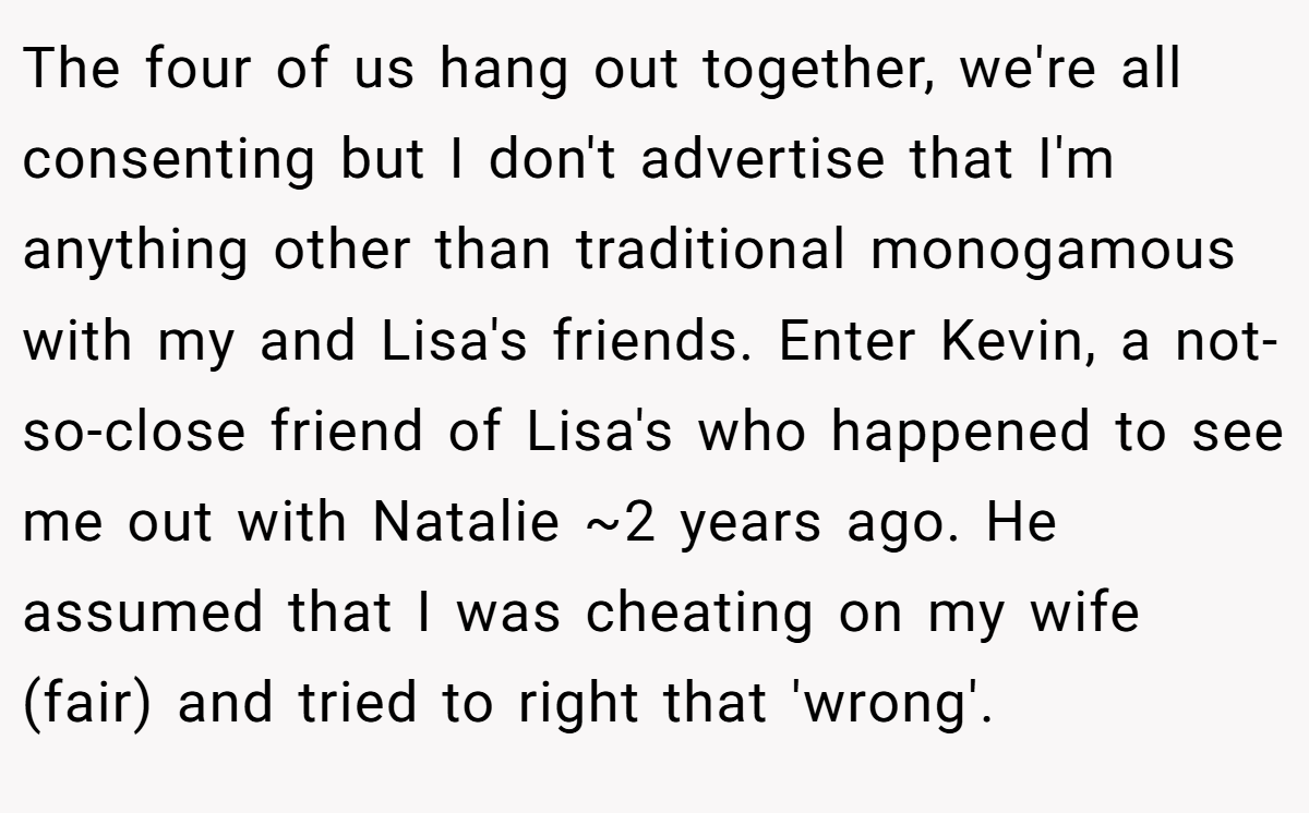 The four of us hang out together, we're all consenting but I don't advertise that I'm anything other than traditional monogamous with my and Lisa's friends. Enter Kevin, a not-so-close friend of Lisa's who happened to see me out with Natalie ~2 years ago. He assumed that I was cheating on my wife (fair) and tried to right that 'wrong'.