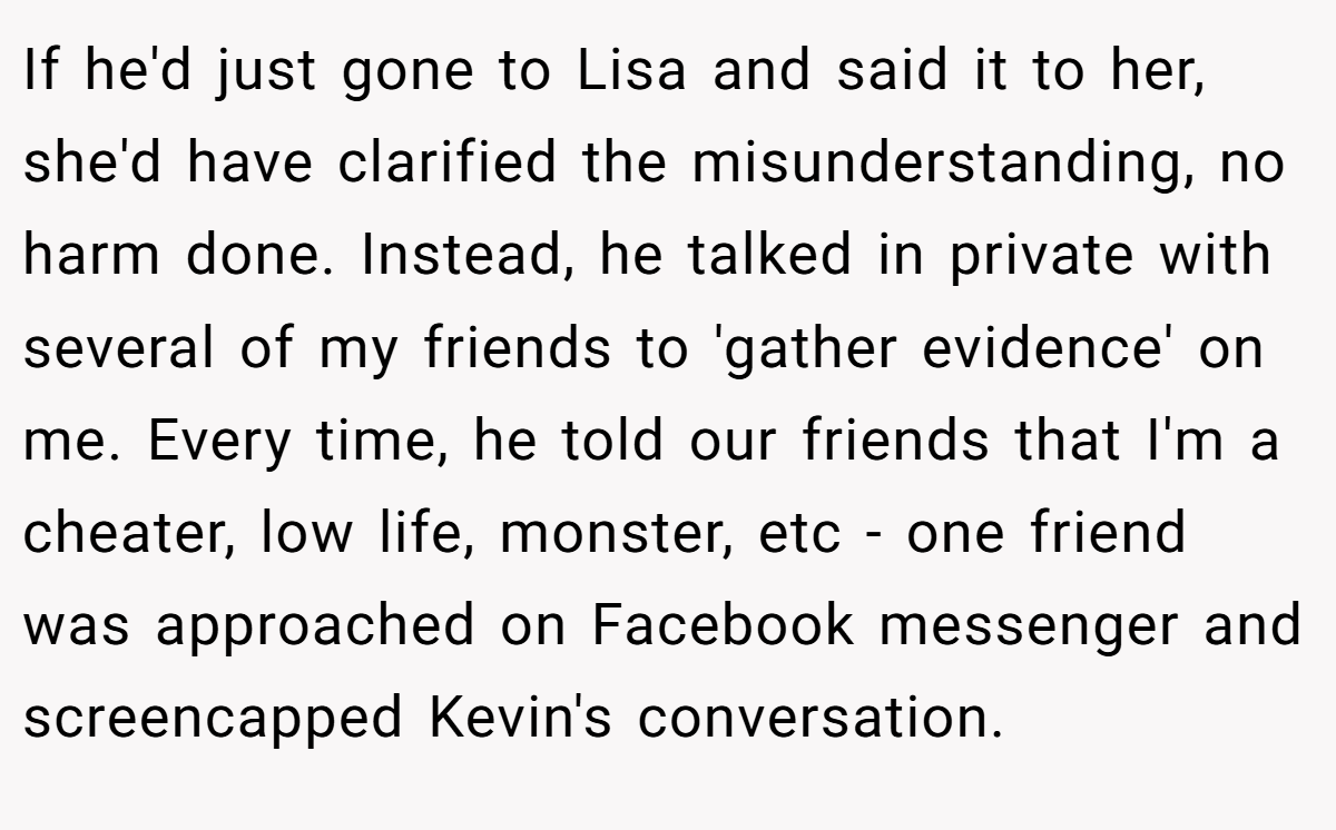 If he'd just gone to Lisa and said it to her, she'd have clarified the misunderstanding, no harm done. Instead, he talked in private with several of my friends to 'gather evidence' on me. Every time, he told our friends that I'm a cheater, low life, monster, etc - one friend was approached on Facebook messenger and screencapped Kevin's conversation.