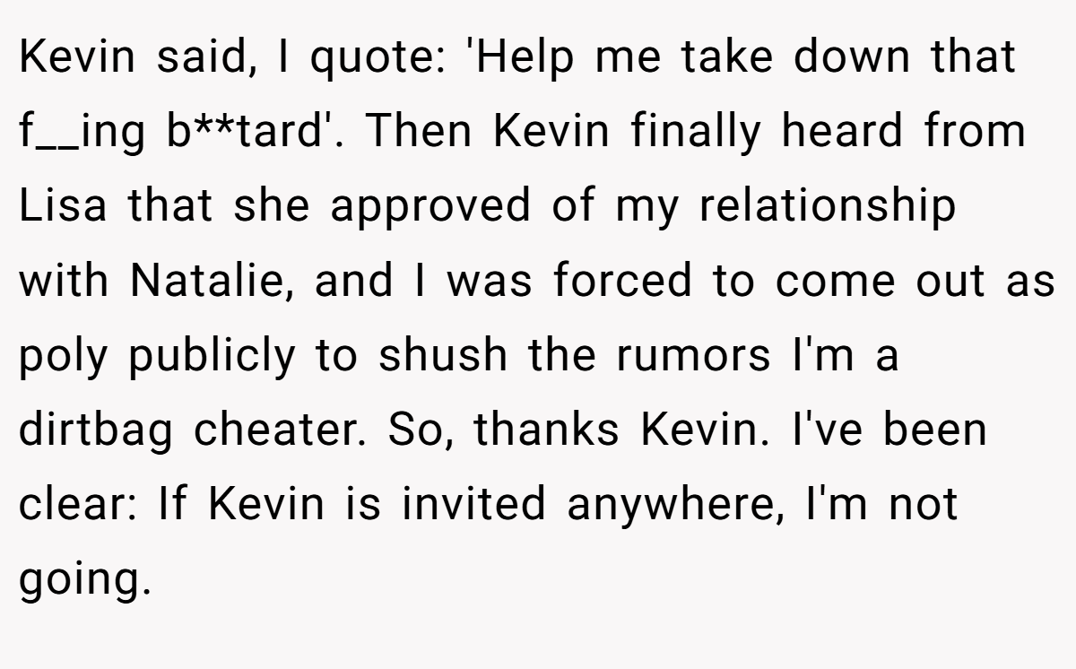 Kevin said, I quote: 'Help me take down that f__ing b**tard'. Then Kevin finally heard from Lisa that she approved of my relationship with Natalie, and I was forced to come out as poly publicly to shush the rumors I'm a dirtbag cheater. So, thanks Kevin. I've been clear: If Kevin is invited anywhere, I'm not going.