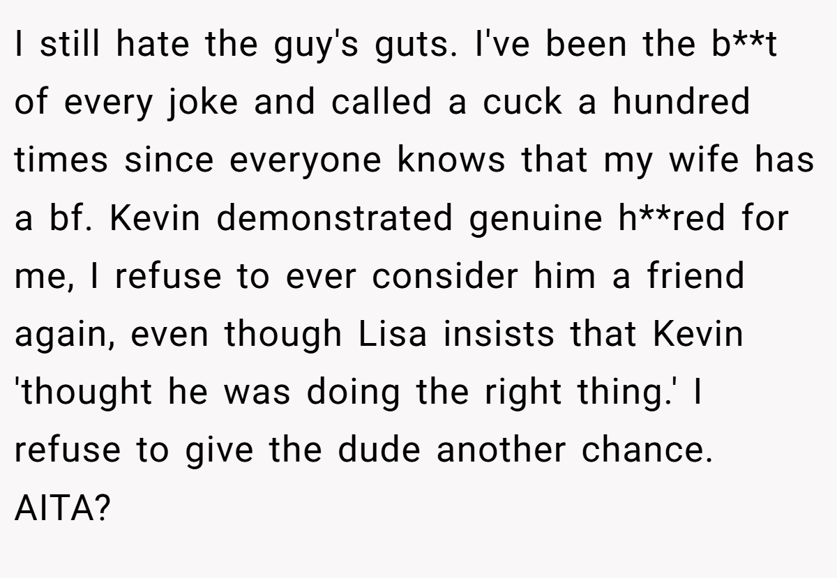 I still hate the guy's guts. I've been the b**t of every joke and called a cuck a hundred times since everyone knows that my wife has a bf. Kevin demonstrated genuine h**red for me, I refuse to ever consider him a friend again, even though Lisa insists that Kevin 'thought he was doing the right thing.' I refuse to give the dude another chance. AITA?