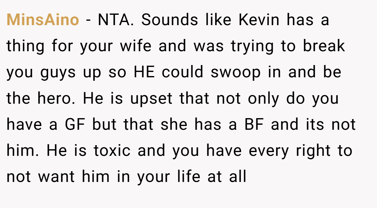 MinsAino − NTA. Sounds like Kevin has a thing for your wife and was trying to break you guys up so HE could swoop in and be the hero. He is upset that not only do you have a GF but that she has a BF and its not him. He is toxic and you have every right to not want him in your life at all
