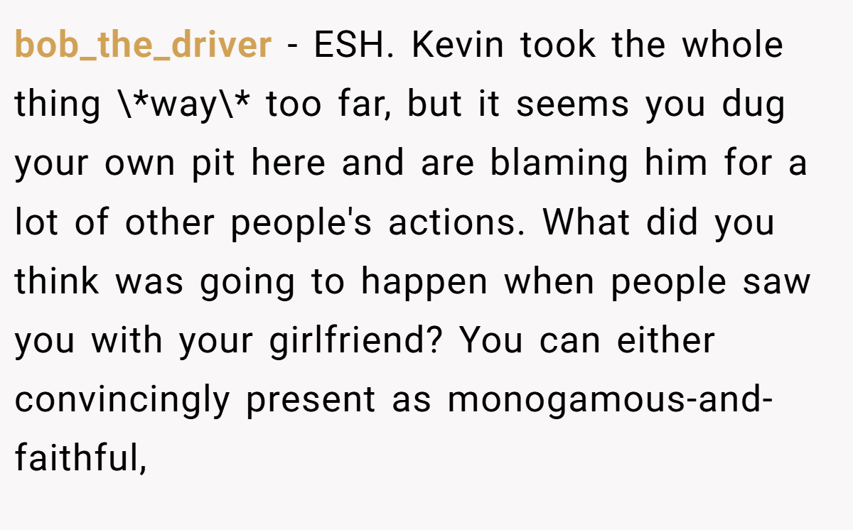 bob_the_driver − ESH. Kevin took the whole thing \*way\* too far, but it seems you dug your own pit here and are blaming him for a lot of other people's actions. What did you think was going to happen when people saw you with your girlfriend? You can either convincingly present as monogamous-and-faithful,