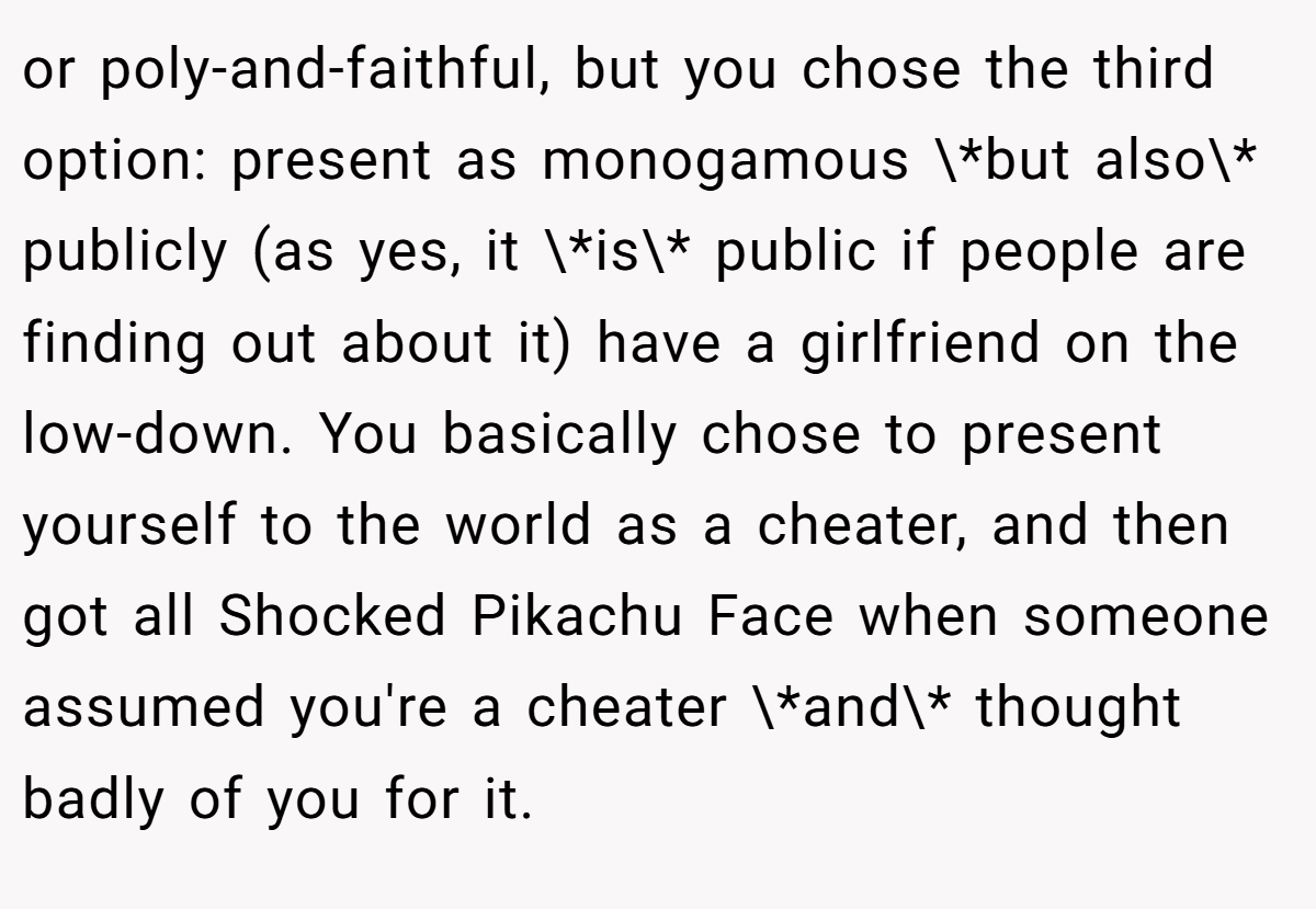 or poly-and-faithful, but you chose the third option: present as monogamous \*but also\* publicly (as yes, it \*is\* public if people are finding out about it) have a girlfriend on the low-down. You basically chose to present yourself to the world as a cheater, and then got all Shocked Pikachu Face when someone assumed you're a cheater \*and\* thought badly of you for it.