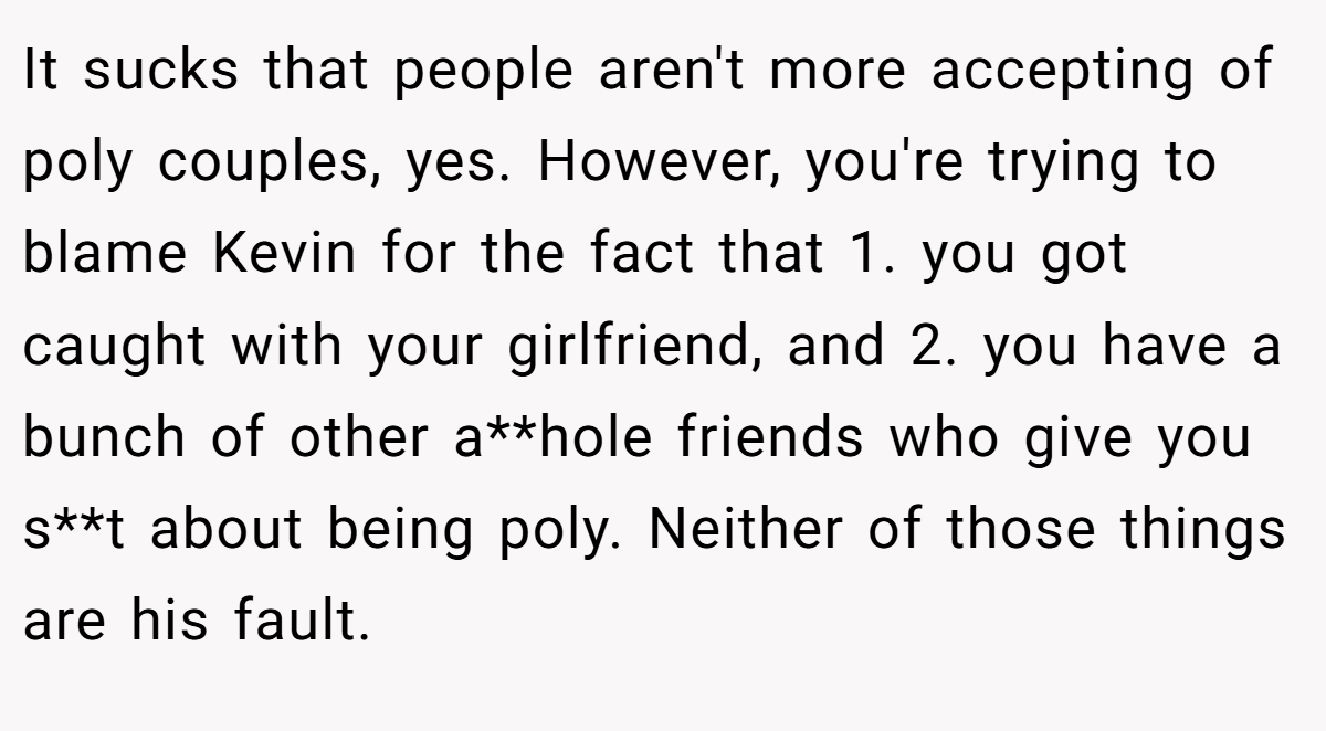 It sucks that people aren't more accepting of poly couples, yes. However, you're trying to blame Kevin for the fact that 1. you got caught with your girlfriend, and 2. you have a bunch of other a**hole friends who give you s**t about being poly. Neither of those things are his fault.