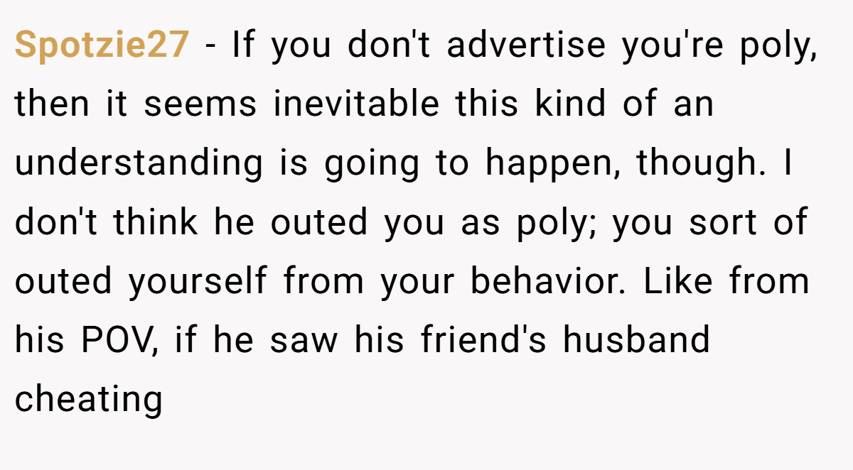 Spotzie27 − If you don't advertise you're poly, then it seems inevitable this kind of an understanding is going to happen, though. I don't think he outed you as poly; you sort of outed yourself from your behavior. Like from his POV, if he saw his friend's husband cheating