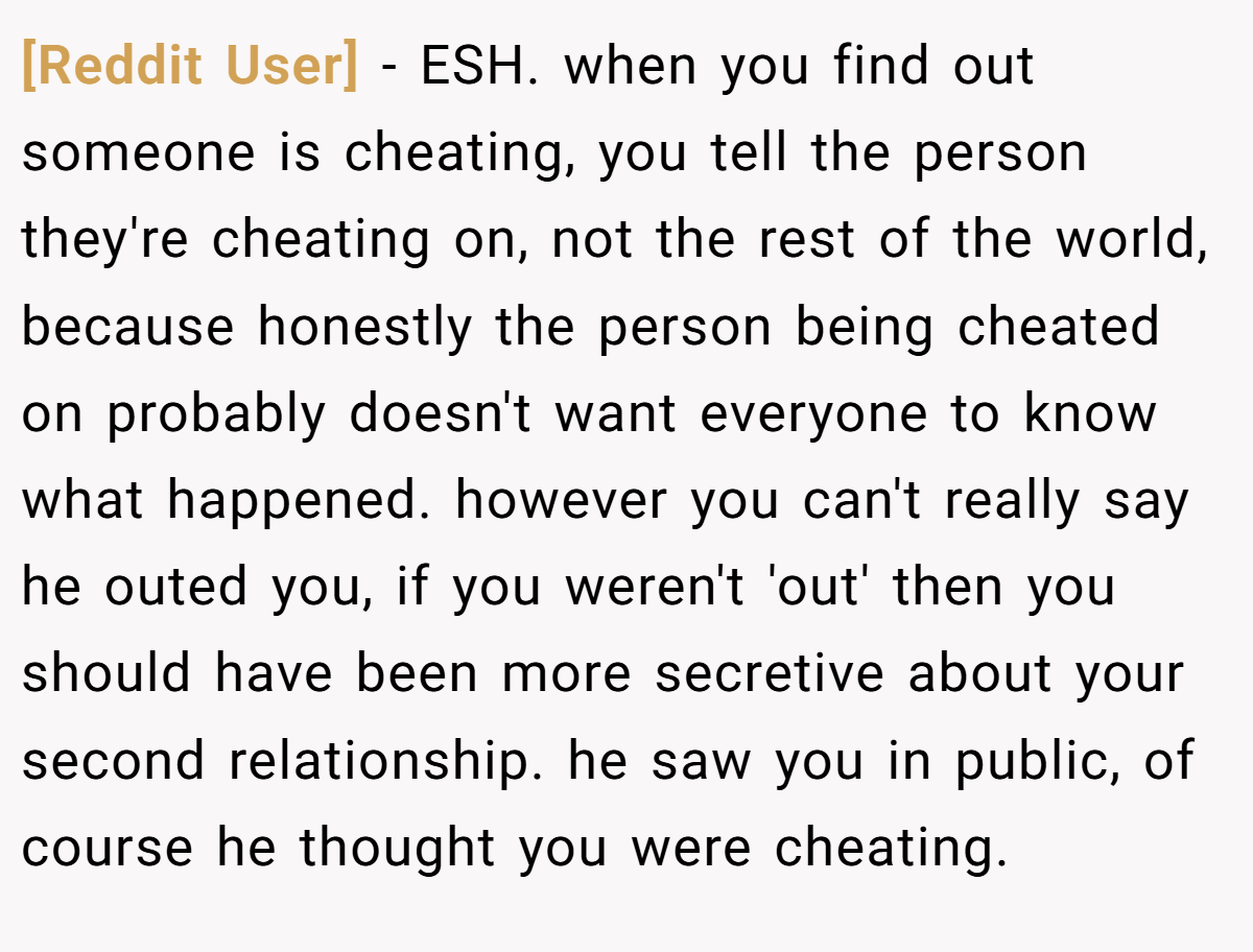 [Reddit User] − ESH. when you find out someone is cheating, you tell the person they're cheating on, not the rest of the world, because honestly the person being cheated on probably doesn't want everyone to know what happened. however you can't really say he outed you, if you weren't 'out' then you should have been more secretive about your second relationship. he saw you in public, of course he thought you were cheating.