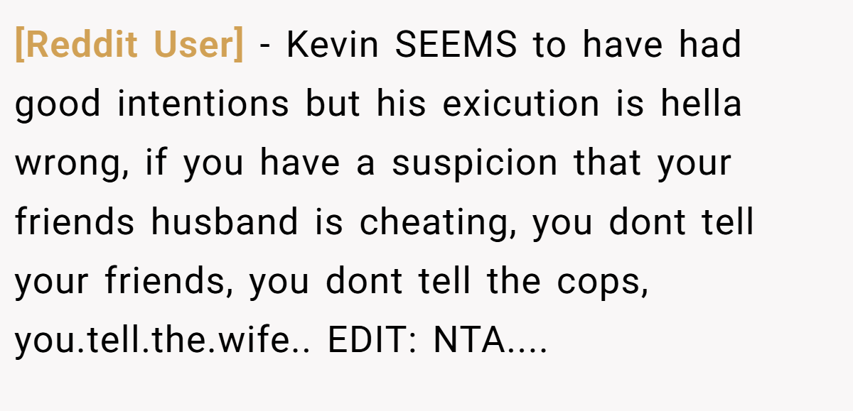 [Reddit User] − Kevin SEEMS to have had good intentions but his exicution is hella wrong, if you have a suspicion that your friends husband is cheating, you dont tell your friends, you dont tell the cops, you.tell.the.wife.. EDIT: NTA....