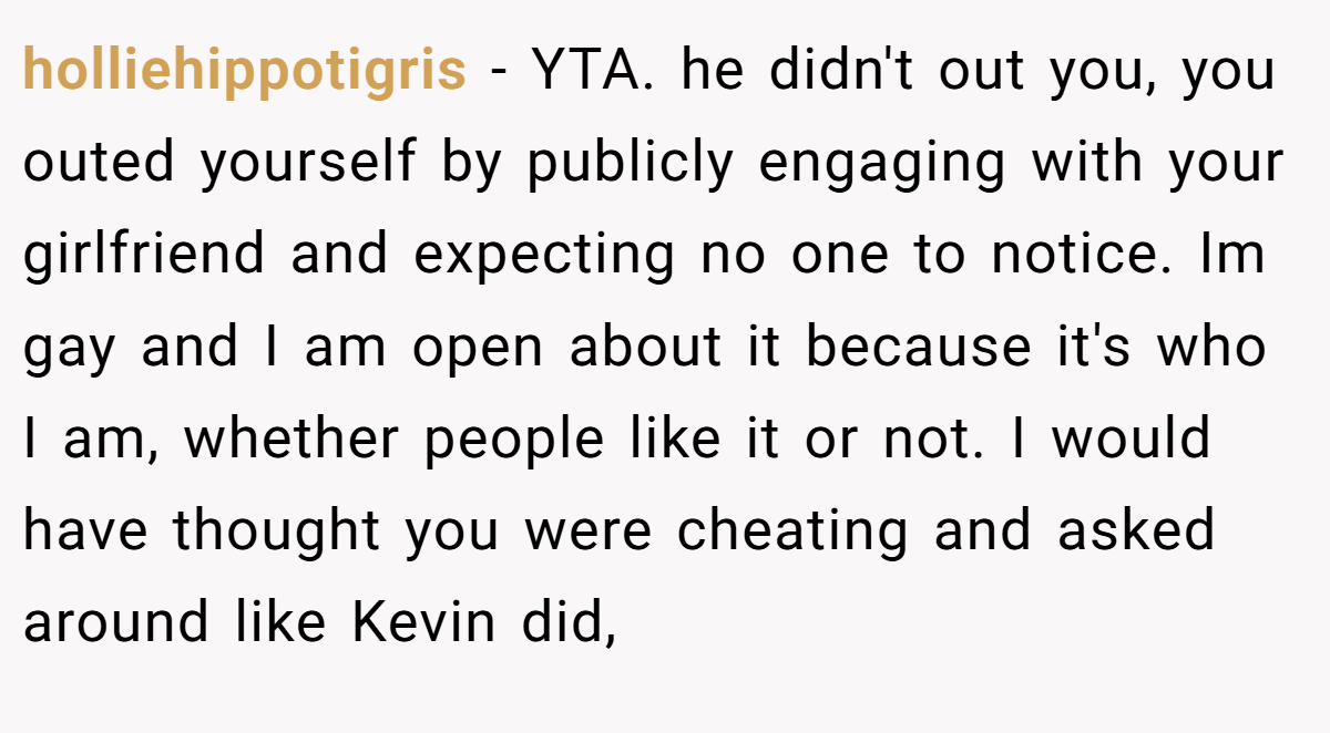 holliehippotigris − YTA. he didn't out you, you outed yourself by publicly engaging with your girlfriend and expecting no one to notice. Im gay and I am open about it because it's who I am, whether people like it or not. I would have thought you were cheating and asked around like Kevin did,