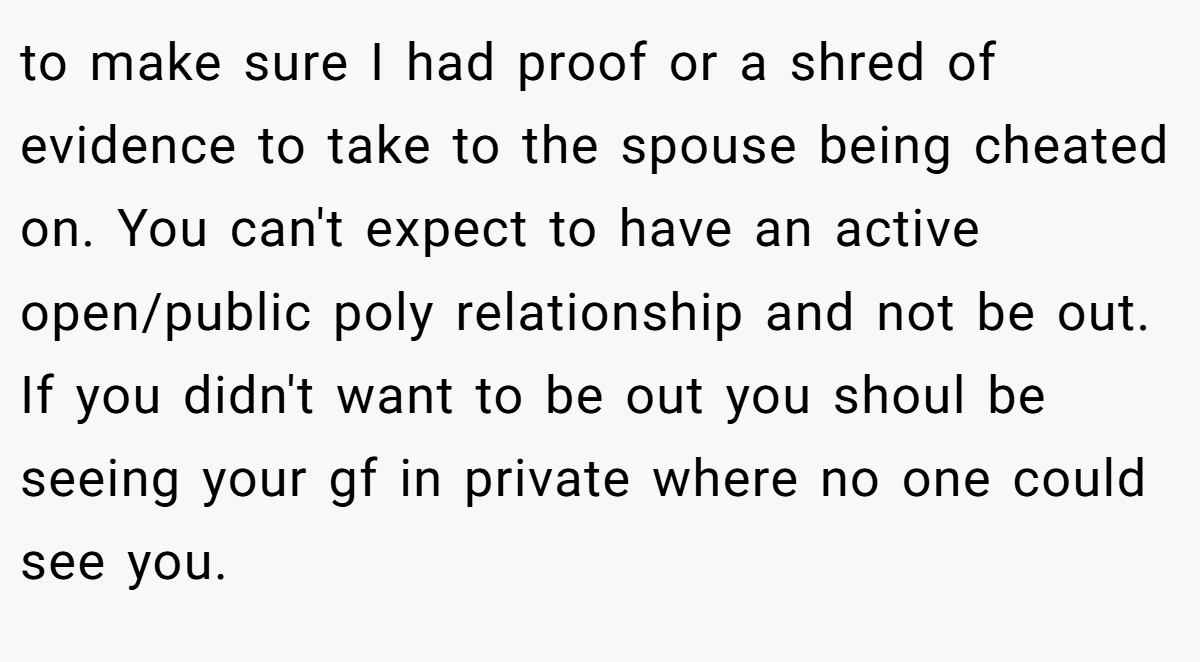 to make sure I had proof or a shred of evidence to take to the spouse being cheated on. You can't expect to have an active open/public poly relationship and not be out. If you didn't want to be out you shoul be seeing your gf in private where no one could see you.