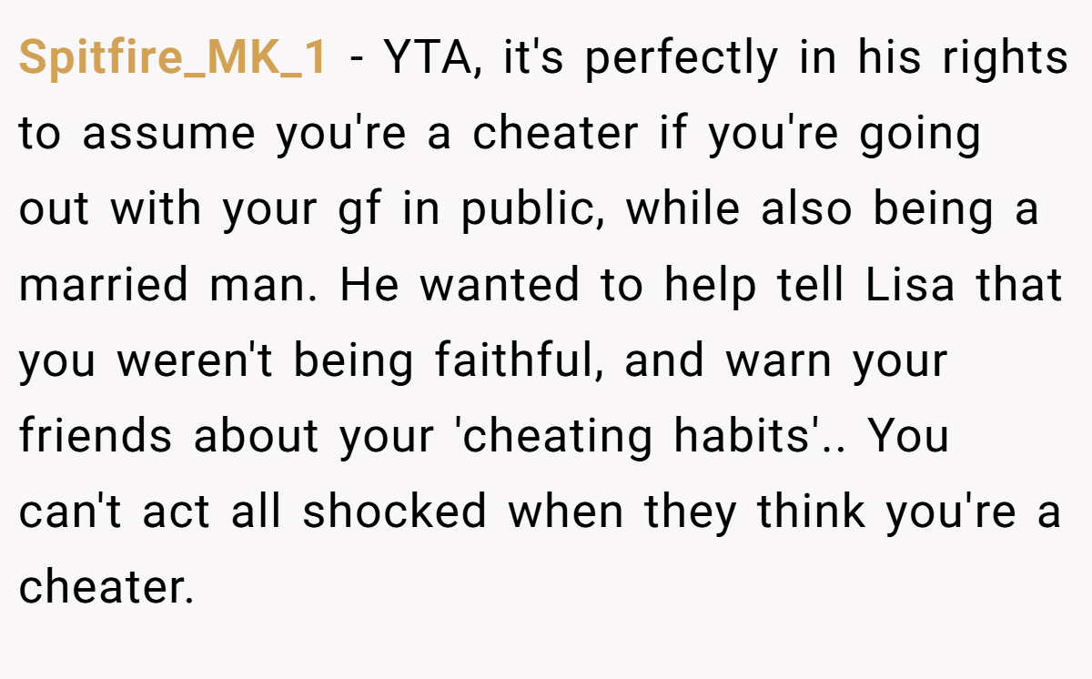 Spitfire_MK_1 − YTA, it's perfectly in his rights to assume you're a cheater if you're going out with your gf in public, while also being a married man. He wanted to help tell Lisa that you weren't being faithful, and warn your friends about your 'cheating habits'.. You can't act all shocked when they think you're a cheater.