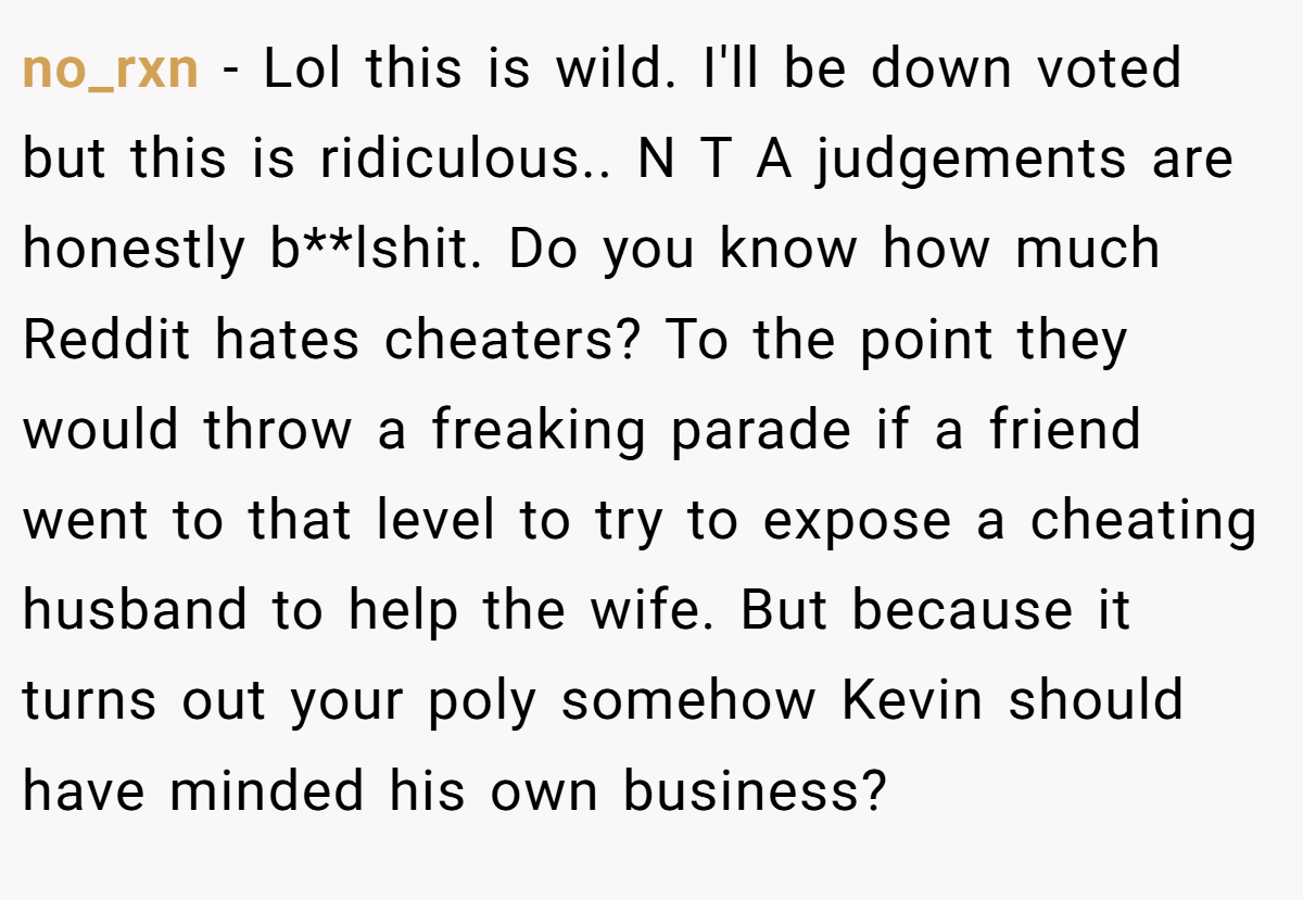 no_rxn − Lol this is wild. I'll be down voted but this is ridiculous.. N T A judgements are honestly b**lshit. Do you know how much Reddit hates cheaters? To the point they would throw a freaking parade if a friend went to that level to try to expose a cheating husband to help the wife. But because it turns out your poly somehow Kevin should have minded his own business?