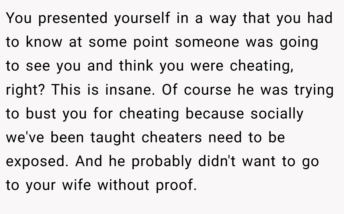 You presented yourself in a way that you had to know at some point someone was going to see you and think you were cheating, right? This is insane. Of course he was trying to bust you for cheating because socially we've been taught cheaters need to be exposed. And he probably didn't want to go to your wife without proof.