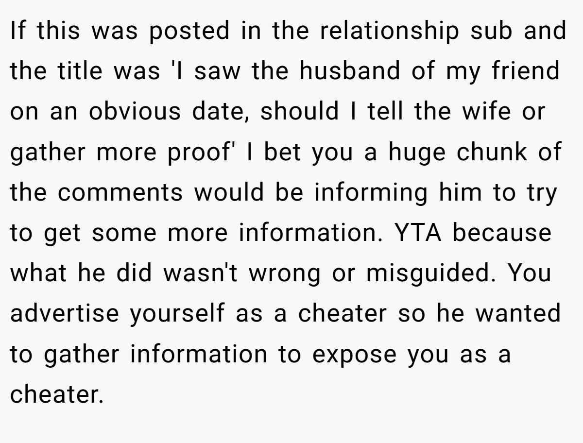 If this was posted in the relationship sub and the title was 'I saw the husband of my friend on an obvious date, should I tell the wife or gather more proof' I bet you a huge chunk of the comments would be informing him to try to get some more information. YTA because what he did wasn't wrong or misguided. You advertise yourself as a cheater so he wanted to gather information to expose you as a cheater.