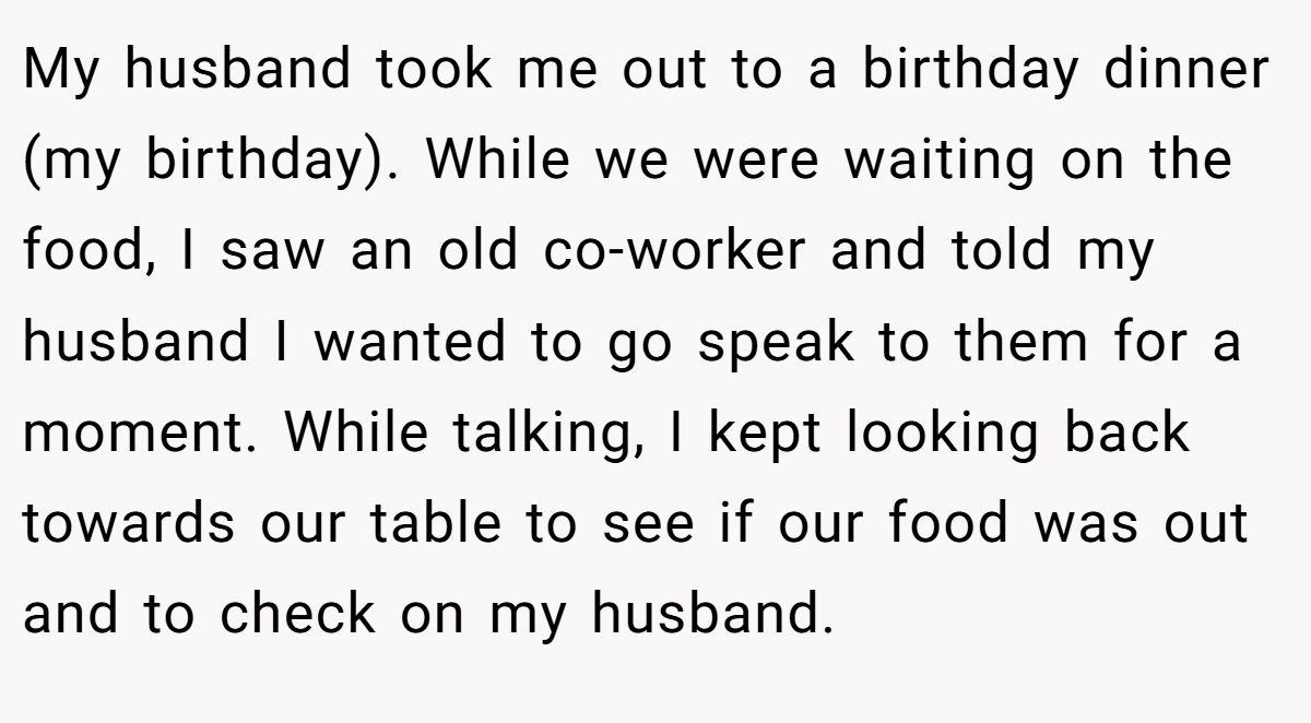 My husband took me out to a birthday dinner (my birthday). While we were waiting on the food, I saw an old co-worker and told my husband I wanted to go speak to them for a moment. While talking, I kept looking back towards our table to see if our food was out and to check on my husband.