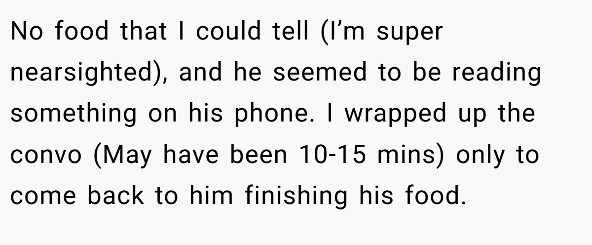 No food that I could tell (I’m super nearsighted), and he seemed to be reading something on his phone. I wrapped up the convo (May have been 10-15 mins) only to come back to him finishing his food.