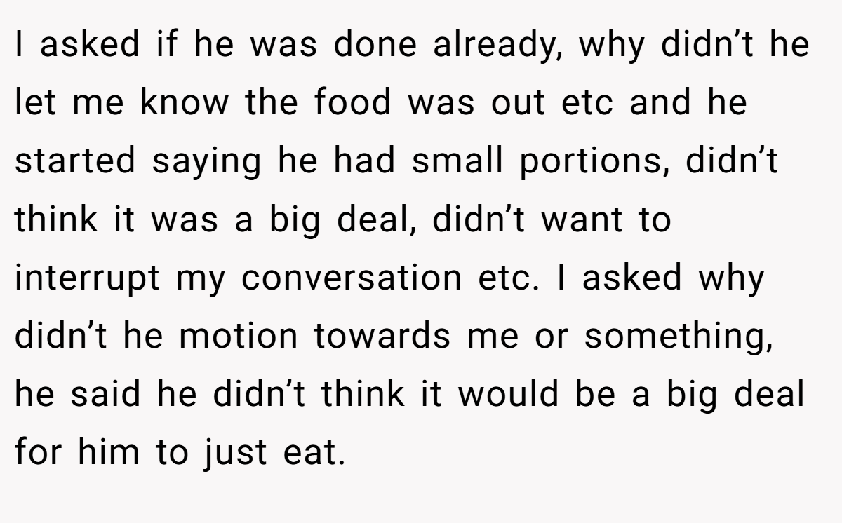 I asked if he was done already, why didn’t he let me know the food was out etc and he started saying he had small portions, didn’t think it was a big deal, didn’t want to interrupt my conversation etc. I asked why didn’t he motion towards me or something, he said he didn’t think it would be a big deal for him to just eat.