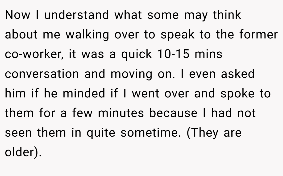 Now I understand what some may think about me walking over to speak to the former co-worker, it was a quick 10-15 mins conversation and moving on. I even asked him if he minded if I went over and spoke to them for a few minutes because I had not seen them in quite sometime. (They are older).