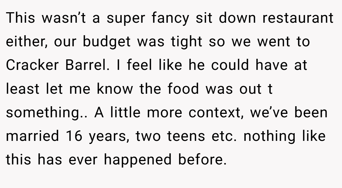 This wasn’t a super fancy sit down restaurant either, our budget was tight so we went to Cracker Barrel. I feel like he could have at least let me know the food was out t something.. A little more context, we’ve been married 16 years, two teens etc. nothing like this has ever happened before.