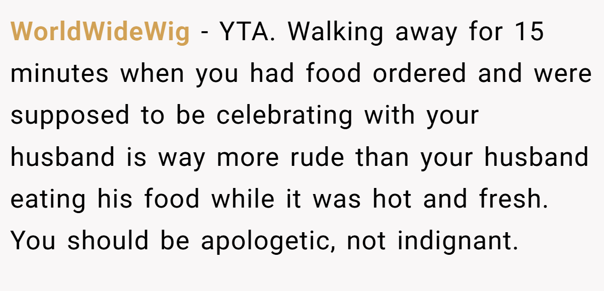 WorldWideWig − YTA. Walking away for 15 minutes when you had food ordered and were supposed to be celebrating with your husband is way more rude than your husband eating his food while it was hot and fresh. You should be apologetic, not indignant.