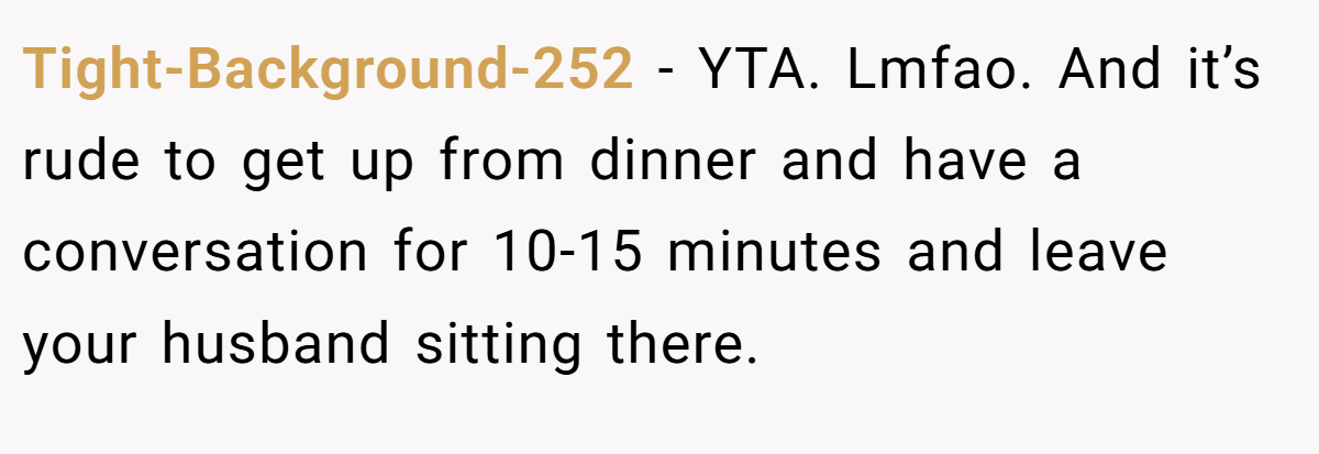 Tight-Background-252 − YTA. Lmfao. And it’s rude to get up from dinner and have a conversation for 10-15 minutes and leave your husband sitting there.