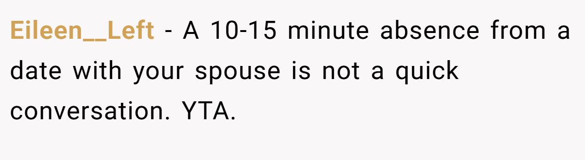 Eileen__Left − A 10-15 minute absence from a date with your spouse is not a quick conversation. YTA.