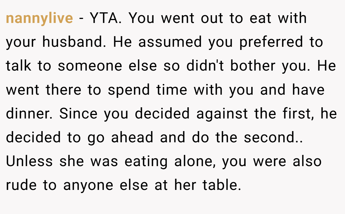 nannylive − YTA. You went out to eat with your husband. He assumed you preferred to talk to someone else so didn't bother you. He went there to spend time with you and have dinner. Since you decided against the first, he decided to go ahead and do the second.. Unless she was eating alone, you were also rude to anyone else at her table.