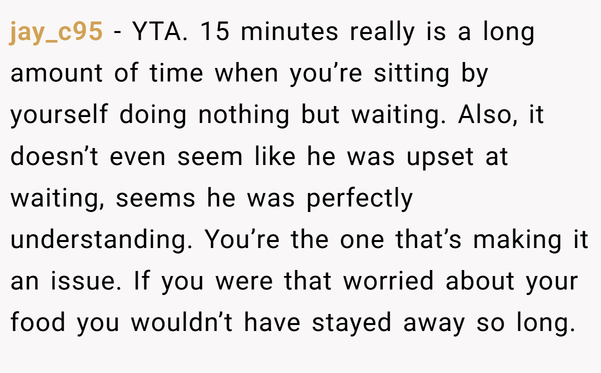 jay_c95 − YTA. 15 minutes really is a long amount of time when you’re sitting by yourself doing nothing but waiting. Also, it doesn’t even seem like he was upset at waiting, seems he was perfectly understanding. You’re the one that’s making it an issue. If you were that worried about your food you wouldn’t have stayed away so long.