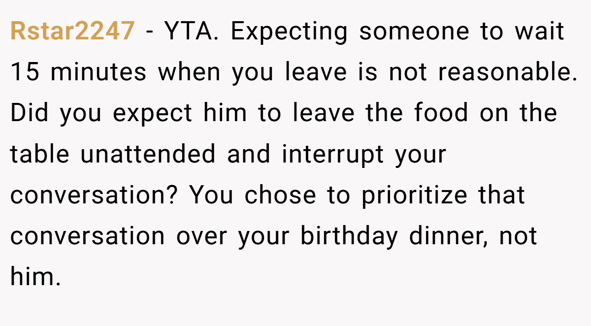 Rstar2247 − YTA. Expecting someone to wait 15 minutes when you leave is not reasonable. Did you expect him to leave the food on the table unattended and interrupt your conversation? You chose to prioritize that conversation over your birthday dinner, not him.