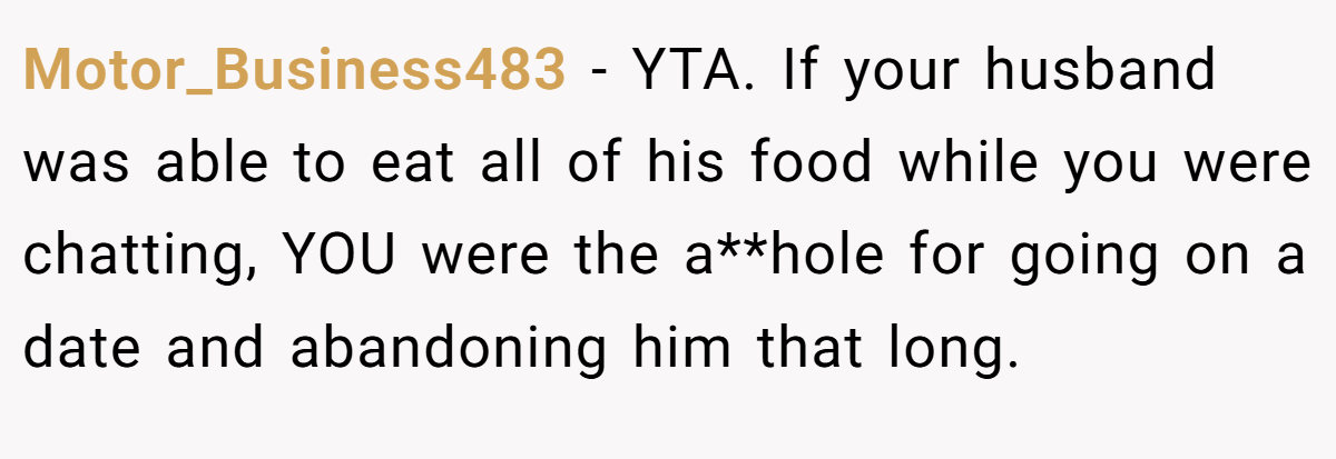 Motor_Business483 − YTA. If your husband was able to eat all of his food while you were chatting, YOU were the a**hole for going on a date and abandoning him that long.