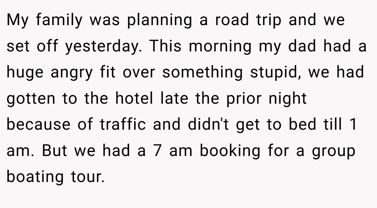 My family was planning a road trip and we set off yesterday. This morning my dad had a huge angry fit over something stupid, we had gotten to the hotel late the prior night because of traffic and didn't get to bed till 1 am. But we had a 7 am booking for a group boating tour.