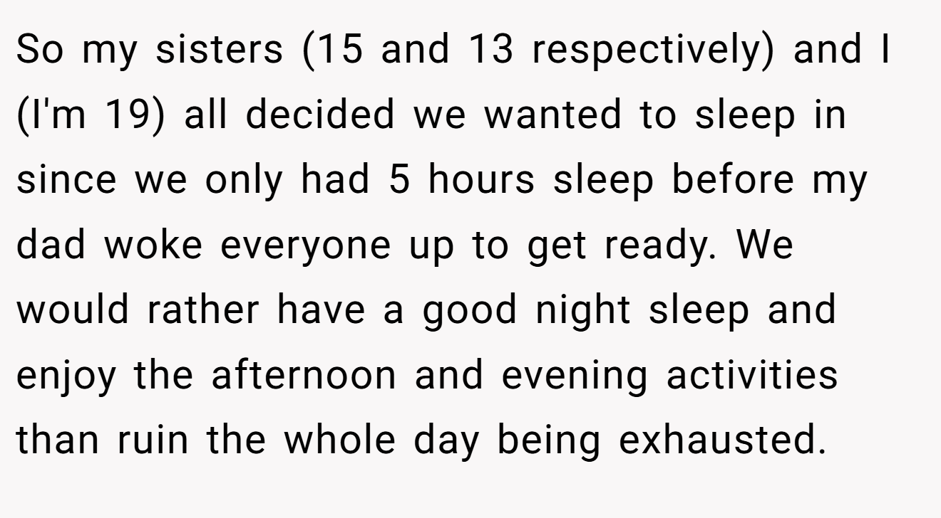 So my sisters (15 and 13 respectively) and I (I'm 19) all decided we wanted to sleep in since we only had 5 hours sleep before my dad woke everyone up to get ready. We would rather have a good night sleep and enjoy the afternoon and evening activities than ruin the whole day being exhausted.