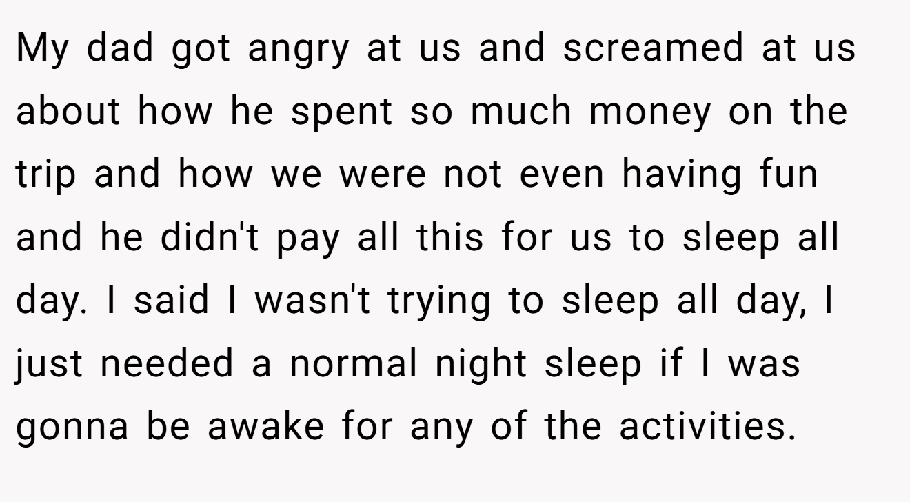 My dad got angry at us and screamed at us about how he spent so much money on the trip and how we were not even having fun and he didn't pay all this for us to sleep all day. I said I wasn't trying to sleep all day, I just needed a normal night sleep if I was gonna be awake for any of the activities.