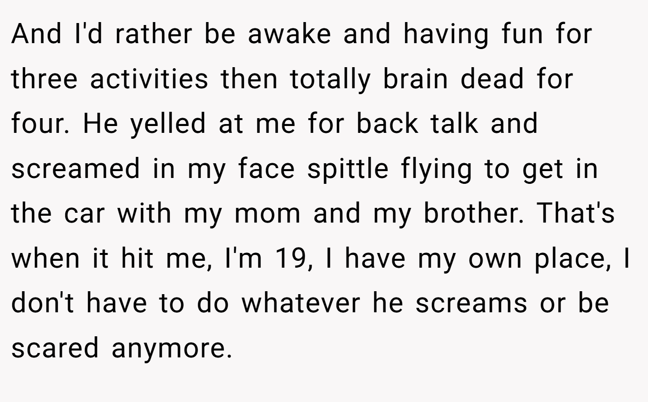 And I'd rather be awake and having fun for three activities then totally brain dead for four. He yelled at me for back talk and screamed in my face spittle flying to get in the car with my mom and my brother. That's when it hit me, I'm 19, I have my own place, I don't have to do whatever he screams or be scared anymore.