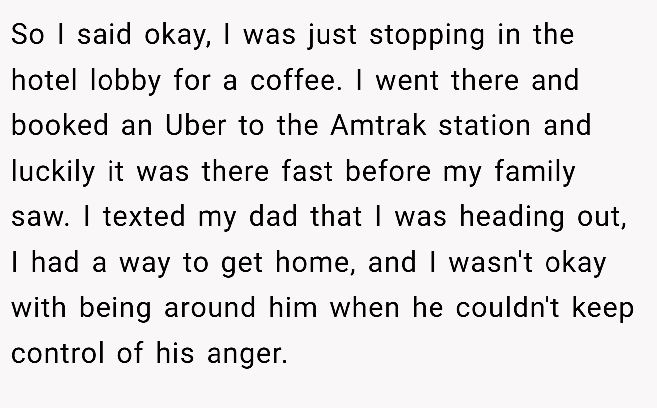 So I said okay, I was just stopping in the hotel lobby for a coffee. I went there and booked an Uber to the Amtrak station and luckily it was there fast before my family saw. I texted my dad that I was heading out, I had a way to get home, and I wasn't okay with being around him when he couldn't keep control of his anger.