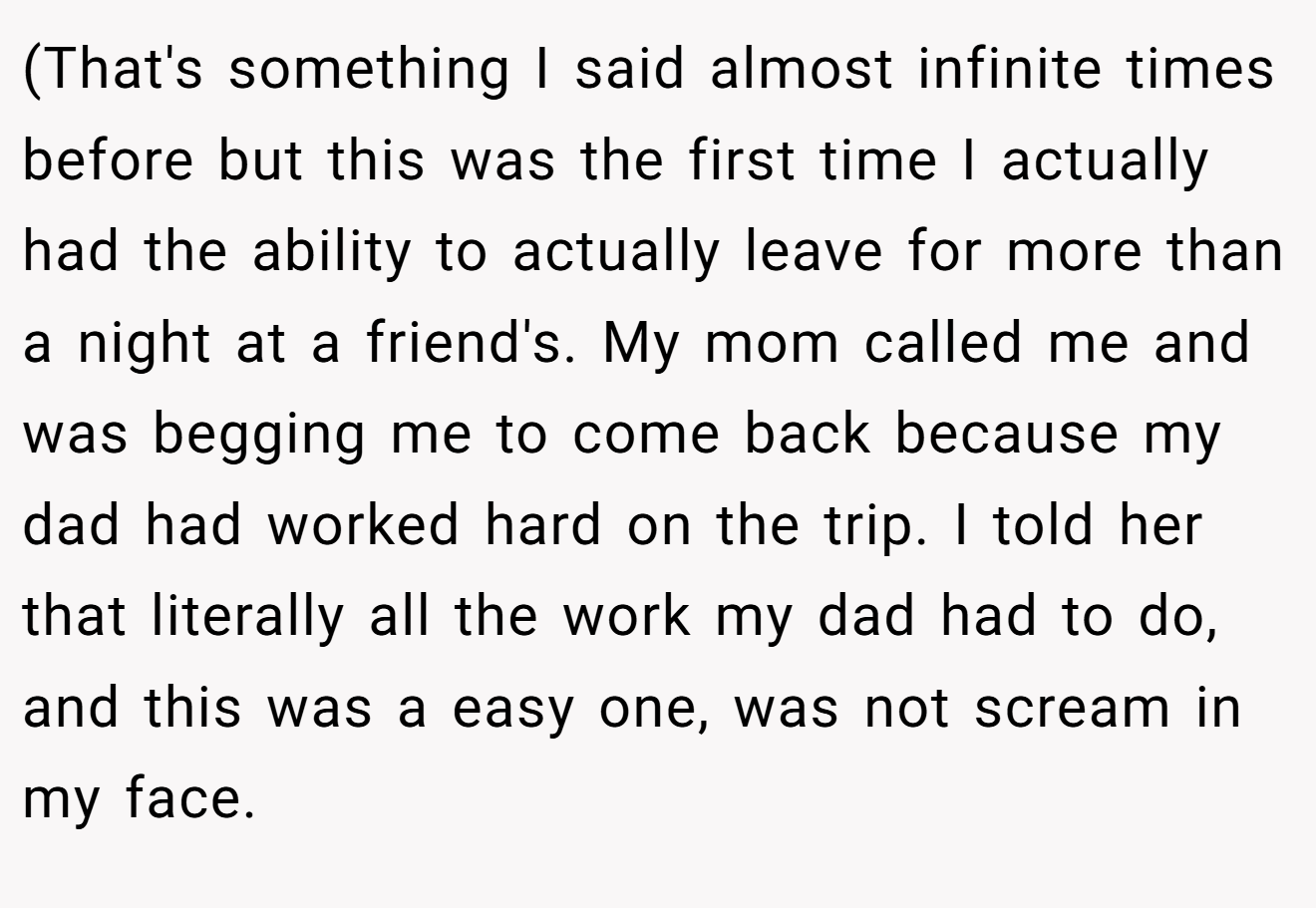(That's something I said almost infinite times before but this was the first time I actually had the ability to actually leave for more than a night at a friend's. My mom called me and was begging me to come back because my dad had worked hard on the trip. I told her that literally all the work my dad had to do, and this was a easy one, was not scream in my face.