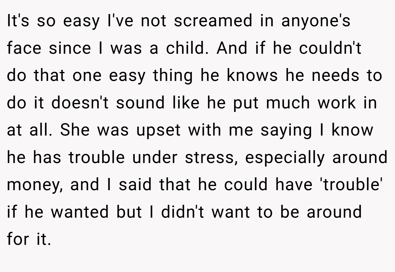 It's so easy I've not screamed in anyone's face since I was a child. And if he couldn't do that one easy thing he knows he needs to do it doesn't sound like he put much work in at all. She was upset with me saying I know he has trouble under stress, especially around money, and I said that he could have 'trouble' if he wanted but I didn't want to be around for it.